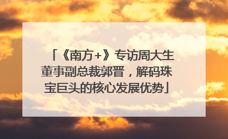 《南方+》专访周大生董事副总裁郭晋，解码珠宝巨头的核心发展优势