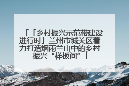 「乡村振兴示范带建设进行时」兰州市城关区着力打造烟雨兰山中的乡村振兴“样板间”