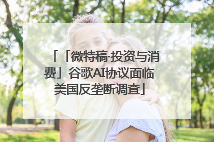 「微特稿·投资与消费」谷歌AI协议面临美国反垄断调查