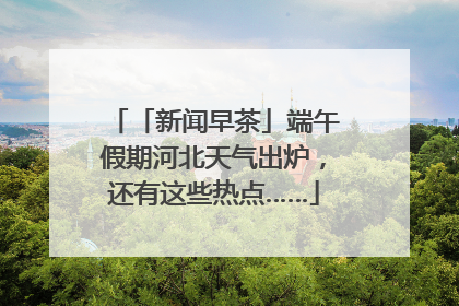 「新闻早茶」端午假期河北天气出炉，还有这些热点……