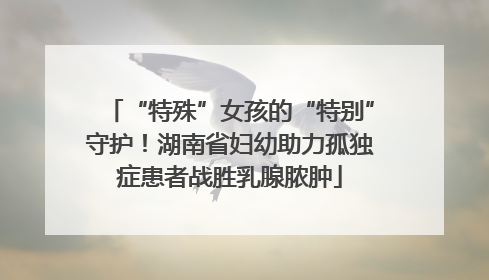 “特殊”女孩的“特别”守护！湖南省妇幼助力孤独症患者战胜乳腺脓肿