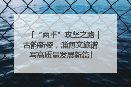 “两重”攻坚之路｜古韵新姿，淄博文旅谱写高质量发展新篇