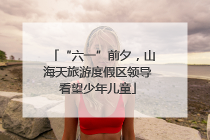 “六一”前夕，山海天旅游度假区领导看望少年儿童