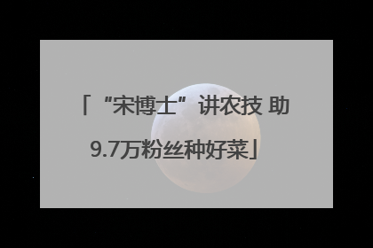 “宋博士”讲农技 助9.7万粉丝种好菜