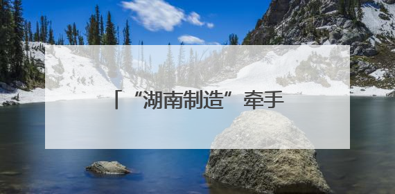 “湖南制造”牵手京东工业 联手打造工业电商平台