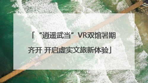 “逍遥武当”VR双馆暑期齐开 开启虚实文旅新体验