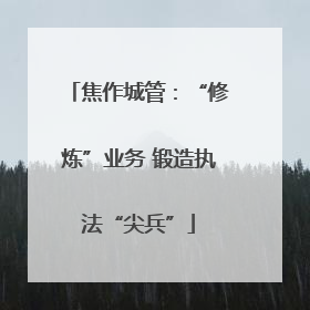 焦作城管：“修炼”业务 锻造执法“尖兵”