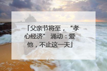 父亲节将至，“孝心经济” 涌动：爱他，不止这一天