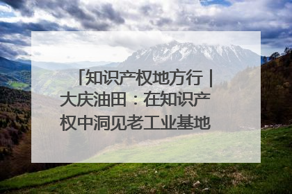 知识产权地方行｜大庆油田：在知识产权中洞见老工业基地的 “创新密码”