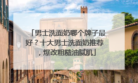 男士洗面奶哪个牌子最好？十大男士洗面奶推荐，爆改粗糙油腻肌