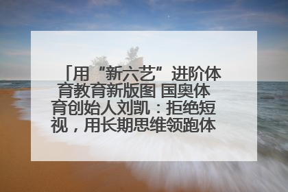 用“新六艺”进阶体育教育新版图 国奥体育创始人刘凯：拒绝短视，用长期思维领跑体育产业细分赛道