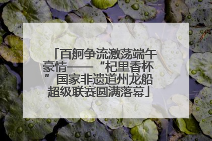 百舸争流激荡端午豪情——“杞里香杯”国家非遗道州龙船超级联赛圆满落幕