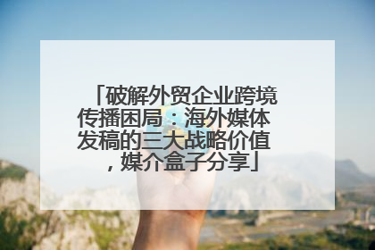 破解外贸企业跨境传播困局：海外媒体发稿的三大战略价值，媒介盒子分享