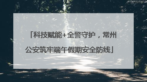科技赋能+全警守护，常州公安筑牢端午假期安全防线