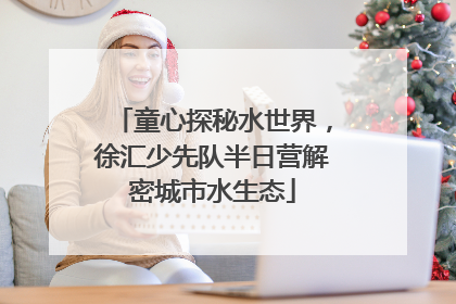 童心探秘水世界，徐汇少先队半日营解密城市水生态