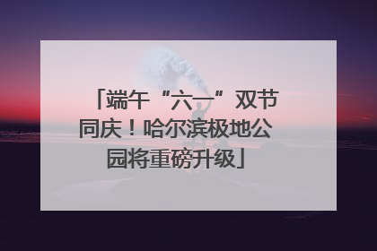端午“六一”双节同庆！哈尔滨极地公园将重磅升级