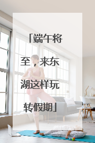 端午将至，来东湖这样玩转假期