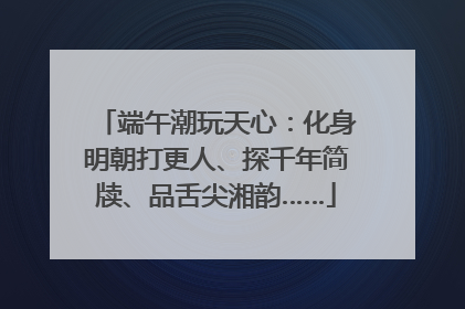 端午潮玩天心：化身明朝打更人、探千年简牍、品舌尖湘韵……
