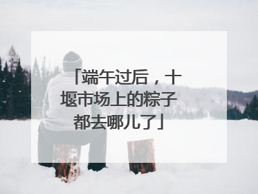 端午过后，十堰市场上的粽子都去哪儿了