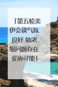 第五轮美伊会谈气氛良好 铀浓缩问题存在妥协可能