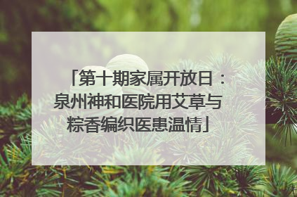 第十期家属开放日：泉州神和医院用艾草与粽香编织医患温情