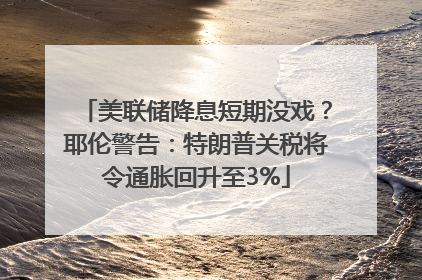 美联储降息短期没戏？耶伦警告：特朗普关税将令通胀回升至3%