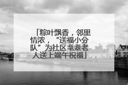 粽叶飘香，邻里情浓，“送福小分队”为社区耄耋老人送上端午祝福