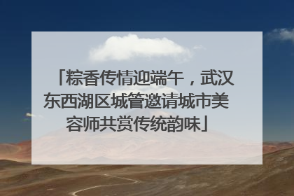 粽香传情迎端午，武汉东西湖区城管邀请城市美容师共赏传统韵味