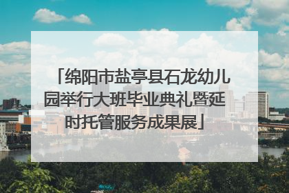 绵阳市盐亭县石龙幼儿园举行大班毕业典礼暨延时托管服务成果展