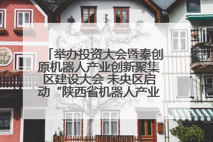 举办投资大会暨秦创原机器人产业创新聚集区建设大会 未央区启动“陕西省机器人产业聚集区”建设
