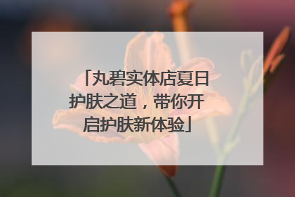 丸碧实体店夏日护肤之道，带你开启护肤新体验
