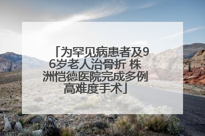 为罕见病患者及96岁老人治骨折 株洲恺德医院完成多例高难度手术