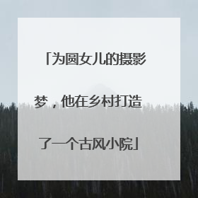 为圆女儿的摄影梦，他在乡村打造了一个古风小院