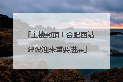 主楼封顶！合肥西站建设迎来重要进展