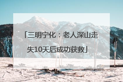 三明宁化：老人深山走失10天后成功获救