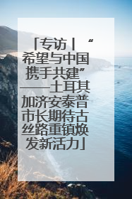 专访丨“希望与中国携手共建”——土耳其加济安泰普市长期待古丝路重镇焕发新活力