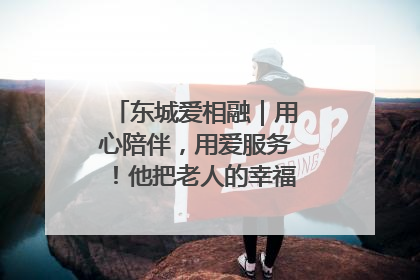 东城爱相融｜用心陪伴，用爱服务！他把老人的幸福感当“大事儿”