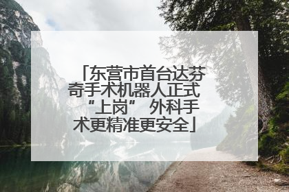 东营市首台达芬奇手术机器人正式“上岗” 外科手术更精准更安全
