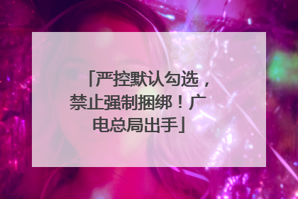 严控默认勾选，禁止强制捆绑！广电总局出手