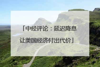 中经评论：延迟降息让美国经济付出代价