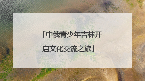 中俄青少年吉林开启文化交流之旅