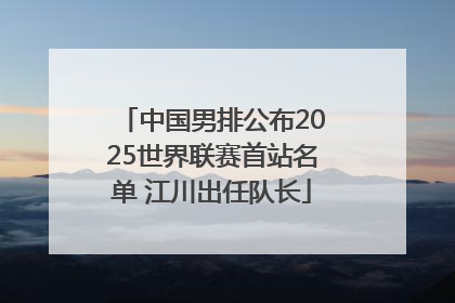 中国男排公布2025世界联赛首站名单 江川出任队长