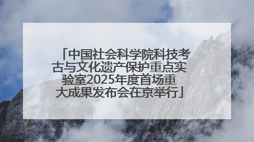 中国社会科学院科技考古与文化遗产保护重点实验室2025年度首场重大成果发布会在京举行