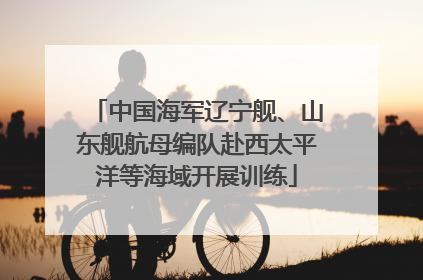 中国海军辽宁舰、山东舰航母编队赴西太平洋等海域开展训练