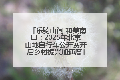 乐骑山间 和美南口：2025年北京山地自行车公开赛开启乡村振兴加速度