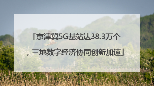 京津冀5G基站达38.3万个，三地数字经济协同创新加速