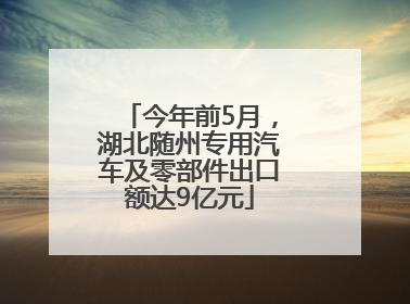 今年前5月，湖北随州专用汽车及零部件出口额达9亿元