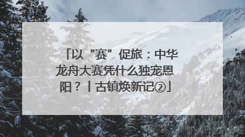 以“赛”促旅：中华龙舟大赛凭什么独宠恩阳？丨古镇焕新记②