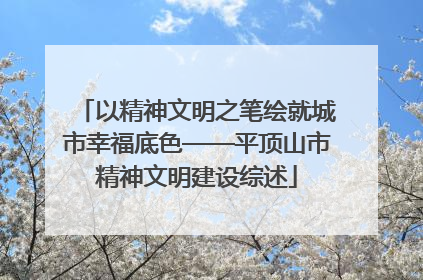 以精神文明之笔绘就城市幸福底色——平顶山市精神文明建设综述