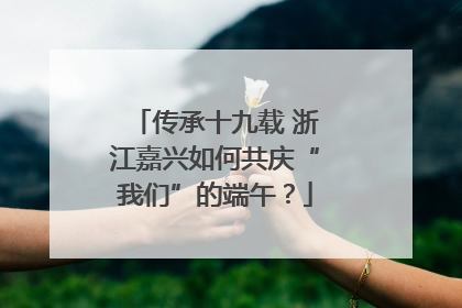 传承十九载 浙江嘉兴如何共庆“我们”的端午？